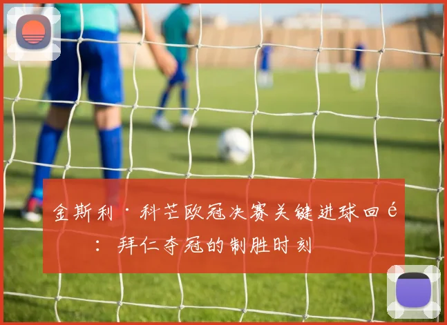 金斯利·科芒欧冠决赛关键进球回顾：拜仁夺冠的制胜时刻