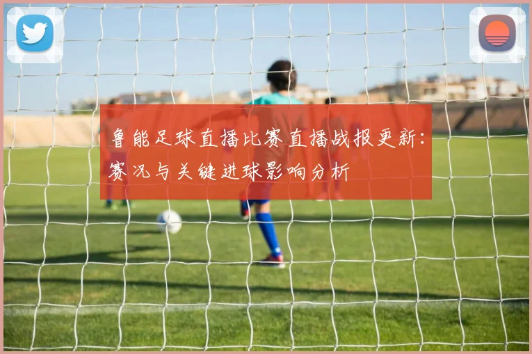 鲁能足球直播比赛直播战报更新：赛况与关键进球影响分析