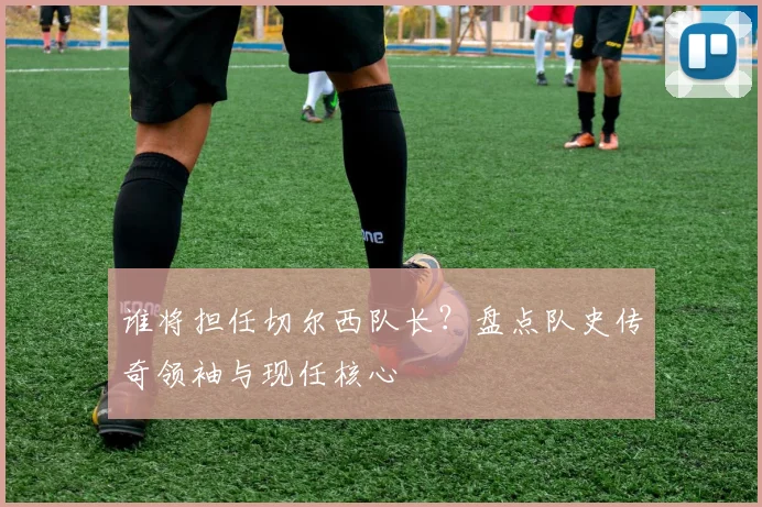 谁将担任切尔西队长？盘点队史传奇领袖与现任核心