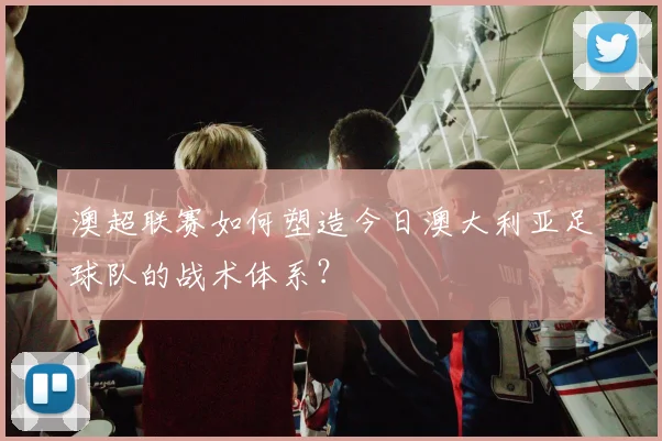 澳超联赛如何塑造今日澳大利亚足球队的战术体系？
