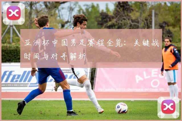 亚洲杯中国男足赛程全览：关键战时间与对手解析