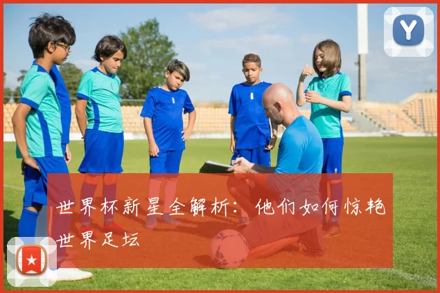 世界杯新星全解析：他们如何惊艳世界足坛