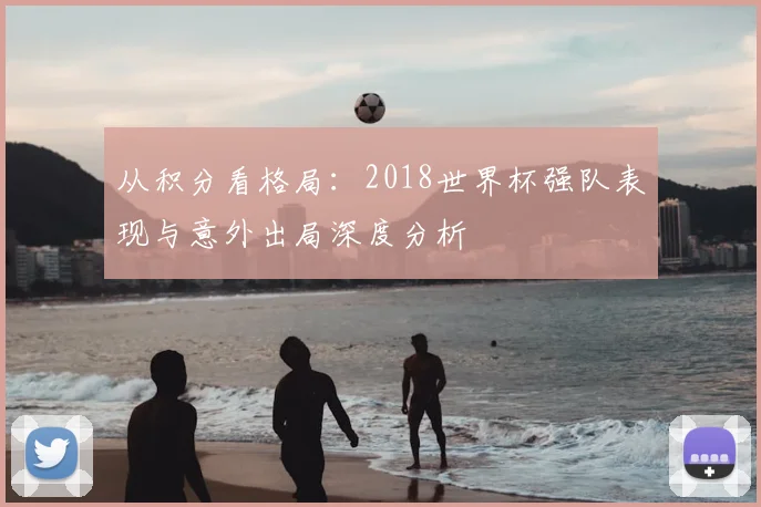 从积分看格局：2018世界杯强队表现与意外出局深度分析