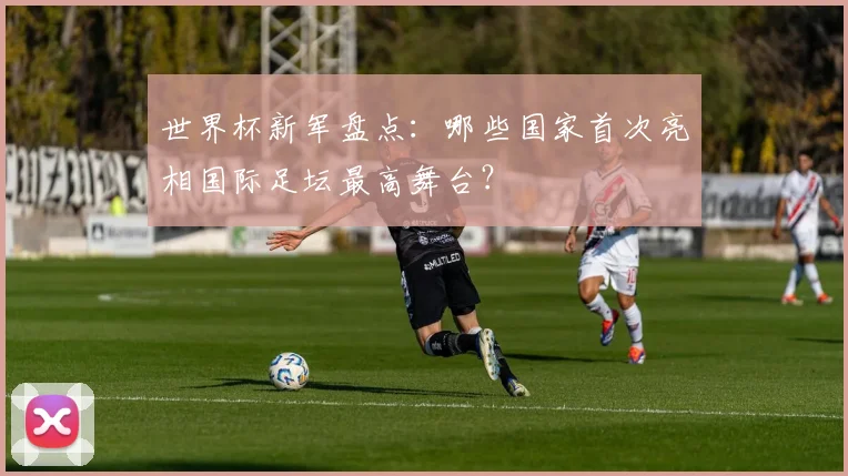 世界杯新军盘点:哪些国家首次亮相国际足坛最高舞台?