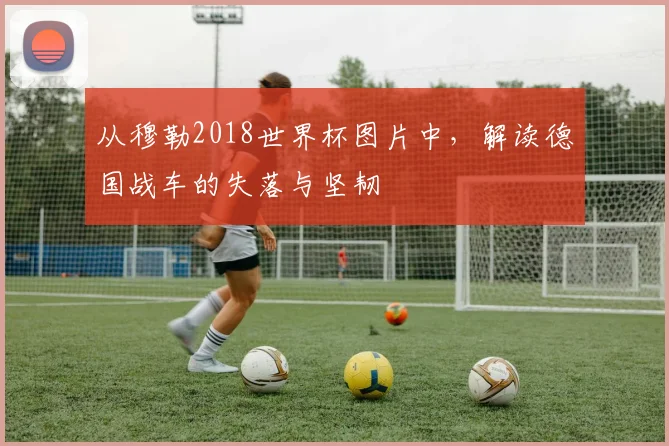 从穆勒2018世界杯图片中，解读德国战车的失落与坚韧