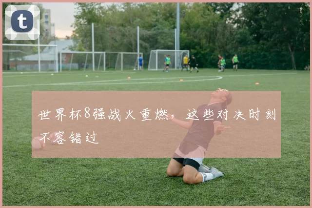 世界杯8强战火重燃，这些对决时刻不容错过
