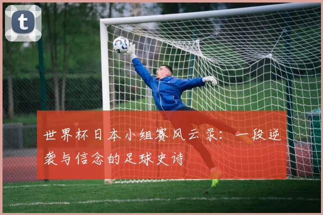 世界杯日本小组赛风云录：一段逆袭与信念的足球史诗