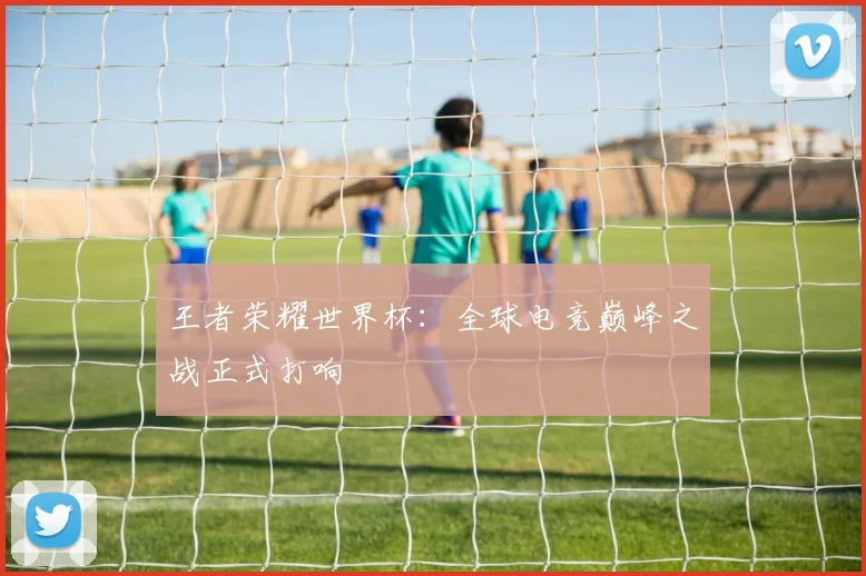 王者荣耀世界杯：全球电竞巅峰之战正式打响