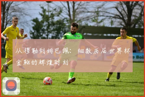 从穆勒到姆巴佩：细数历届世界杯金靴的辉煌时刻