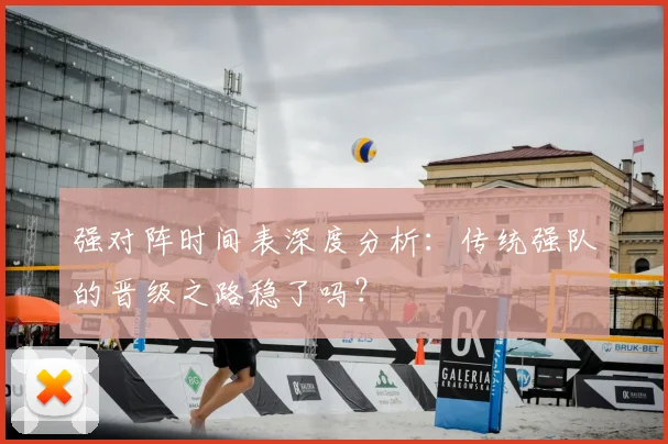 强对阵时间表深度分析：传统强队的晋级之路稳了吗？