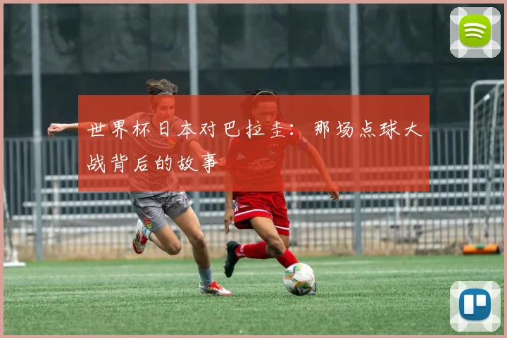 世界杯日本对巴拉圭：那场点球大战背后的故事