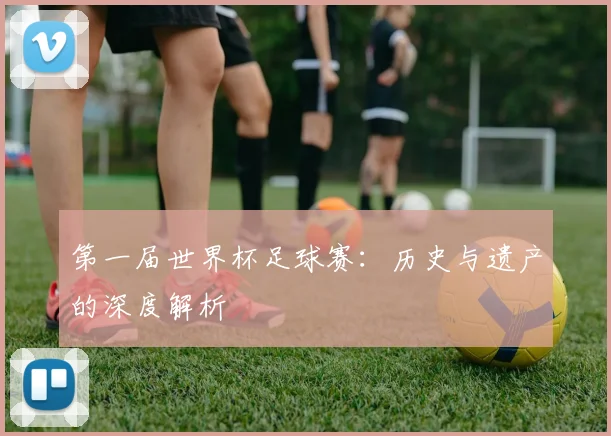 第一届世界杯足球赛：历史与遗产的深度解析