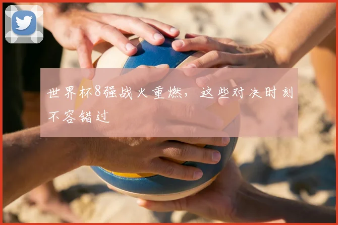 世界杯8强战火重燃，这些对决时刻不容错过