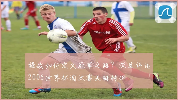 强战如何定义冠军之路？深度评论2006世界杯淘汰赛关键转折