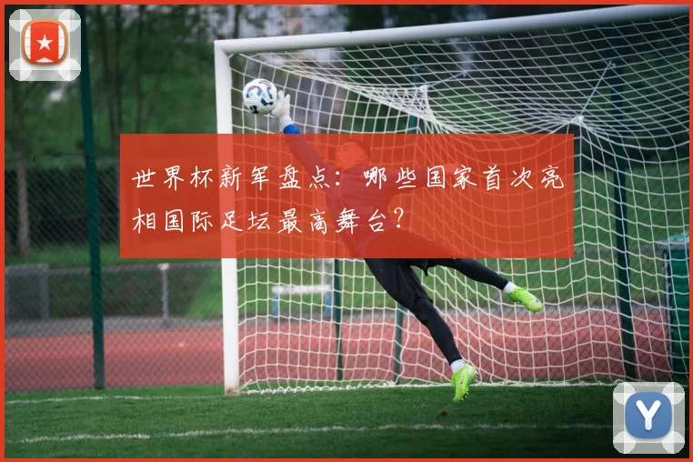 世界杯新军盘点：哪些国家首次亮相国际足坛最高舞台？